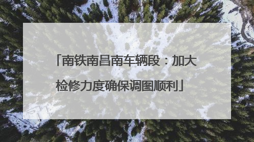 南铁南昌南车辆段：加大检修力度确保调图顺利