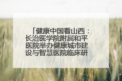 健康中国看山西：长治医学院附属和平医院举办健康城市建设与智慧医院临床研究能力提升交流会
