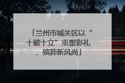 兰州市城关区以“十破十立”重塑彩礼、殡葬新风尚