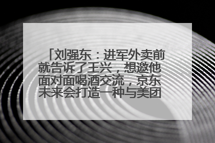 刘强东：进军外卖前就告诉了王兴，想邀他面对面喝酒交流，京东未来会打造一种与美团不同的商业模式