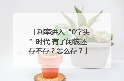 利率进入“0字头”时代 有了闲钱还存不存？怎么存？