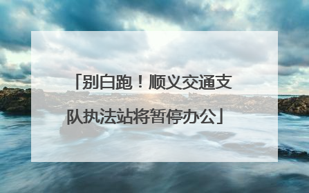 别白跑！顺义交通支队执法站将暂停办公