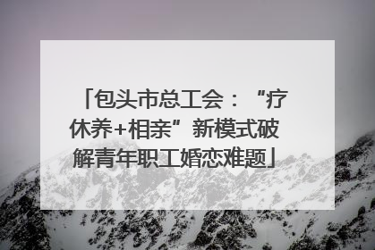包头市总工会：“疗休养+相亲”新模式破解青年职工婚恋难题