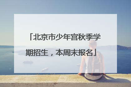 北京市少年宫秋季学期招生，本周末报名