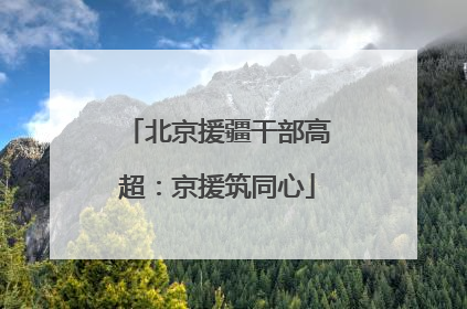 北京援疆干部高超：京援筑同心