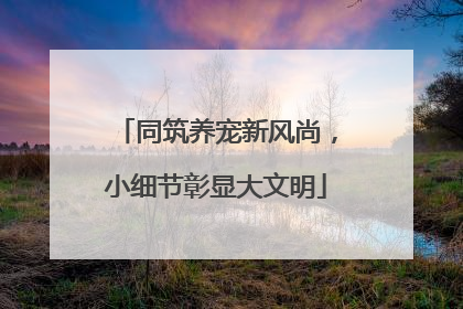 同筑养宠新风尚，小细节彰显大文明