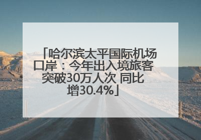哈尔滨太平国际机场口岸：今年出入境旅客突破30万人次 同比增30.4%