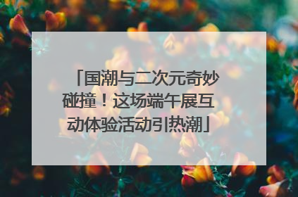 国潮与二次元奇妙碰撞！这场端午展互动体验活动引热潮
