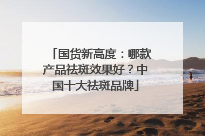 国货新高度：哪款产品祛斑效果好？中国十大祛斑品牌