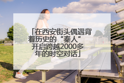 在西安街头偶遇背着历史的“秦人” 开启跨越2000多年的时空对话