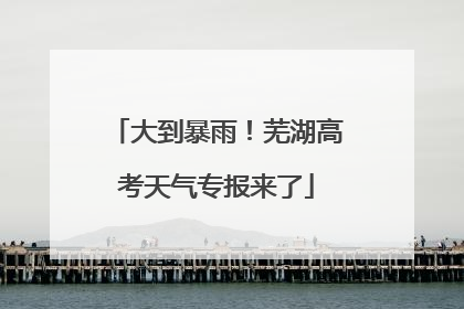大到暴雨！芜湖高考天气专报来了