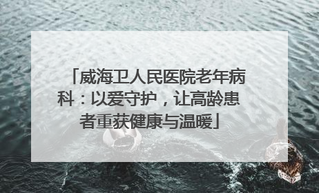 威海卫人民医院老年病科：以爱守护，让高龄患者重获健康与温暖