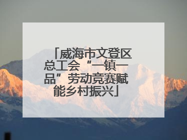 威海市文登区总工会“一镇一品”劳动竞赛赋能乡村振兴