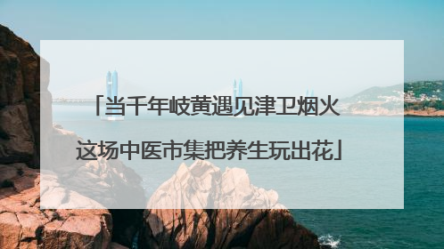 当千年岐黄遇见津卫烟火 这场中医市集把养生玩出花
