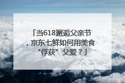 当618邂逅父亲节，京东七鲜如何用美食“俘获”父爱？