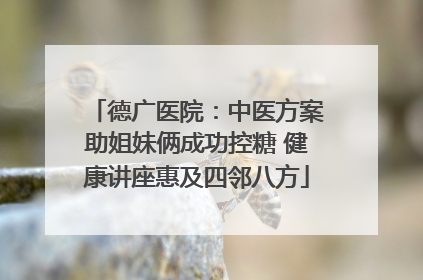 德广医院：中医方案助姐妹俩成功控糖 健康讲座惠及四邻八方