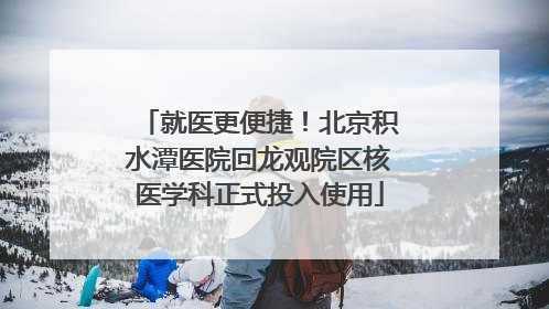 就医更便捷！北京积水潭医院回龙观院区核医学科正式投入使用