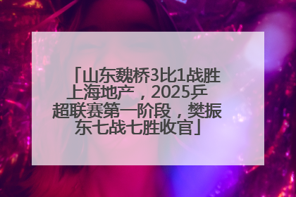 山东魏桥3比1战胜上海地产，2025乒超联赛第一阶段，樊振东七战七胜收官