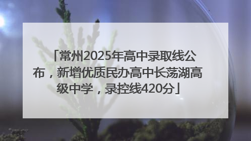 常州2025年高中录取线公布，新增优质民办高中长荡湖高级中学，录控线420分