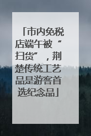 市内免税店端午被“扫货”，荆楚传统工艺品是游客首选纪念品