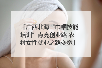 广西北海“巾帼技能培训”点亮创业路 农村女性就业之路变宽
