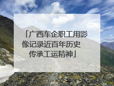 广西车企职工用影像记录近百年历史 传承工运精神
