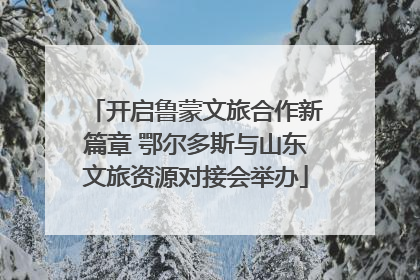 开启鲁蒙文旅合作新篇章 鄂尔多斯与山东文旅资源对接会举办