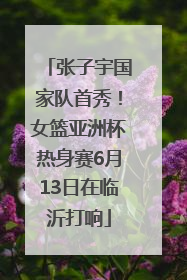 张子宇国家队首秀！女篮亚洲杯热身赛6月13日在临沂打响