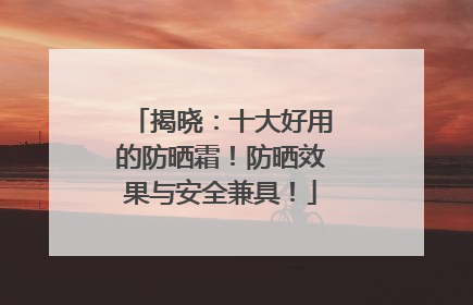 揭晓：十大好用的防晒霜！防晒效果与安全兼具！
