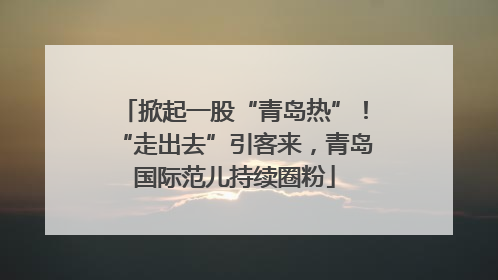 掀起一股“青岛热”！“走出去”引客来，青岛国际范儿持续圈粉