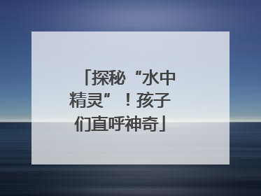 探秘“水中精灵”！孩子们直呼神奇