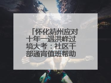 怀化靖州应对十年一遇洪峰过境大考：社区干部通宵值班帮助居民转移财产