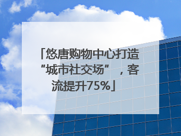 悠唐购物中心打造“城市社交场”，客流提升75%