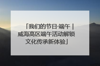 我们的节日·端午｜威海高区端午活动解锁文化传承新体验