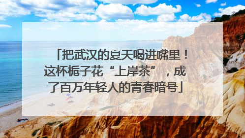 把武汉的夏天喝进嘴里！这杯栀子花“上岸茶”，成了百万年轻人的青春暗号