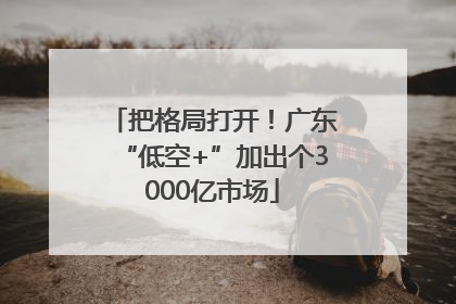 把格局打开！广东“低空+”加出个3000亿市场