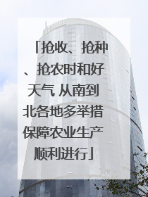 抢收、抢种、抢农时和好天气 从南到北各地多举措保障农业生产顺利进行