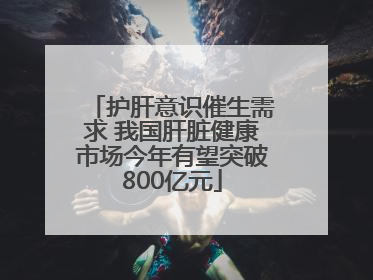 护肝意识催生需求 我国肝脏健康市场今年有望突破800亿元