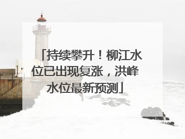 持续攀升！柳江水位已出现复涨，洪峰水位最新预测