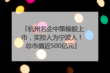杭州名企中策橡胶上市，实控人为宁波人！总市值近500亿元