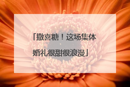 撒喜糖！这场集体婚礼很甜很浪漫