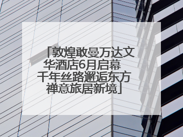 敦煌敢曼万达文华酒店6月启幕 千年丝路邂逅东方禅意旅居新境