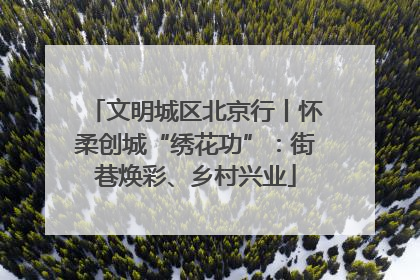 文明城区北京行丨怀柔创城“绣花功”：街巷焕彩、乡村兴业