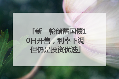 新一轮储蓄国债10日开售，利率下调但仍是投资优选
