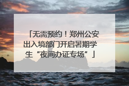 无需预约！郑州公安出入境部门开启暑期学生“夜间办证专场”