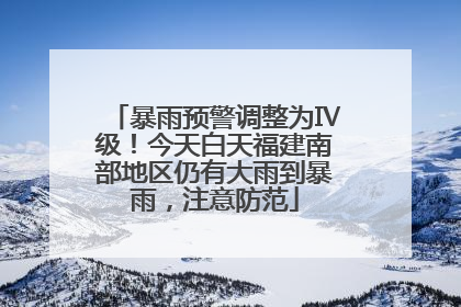 暴雨预警调整为Ⅳ级！今天白天福建南部地区仍有大雨到暴雨，注意防范
