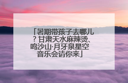暑期带孩子去哪儿？甘肃天水麻辣烫、鸣沙山·月牙泉星空音乐会请你来