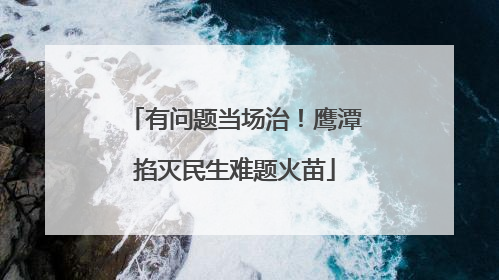 有问题当场治！鹰潭掐灭民生难题火苗