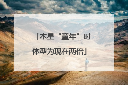 木星“童年”时体型为现在两倍