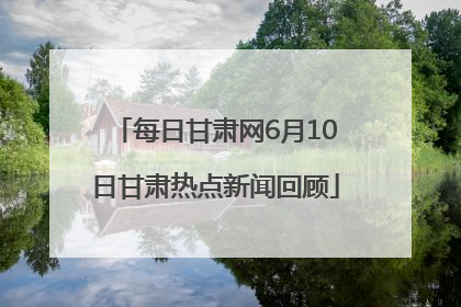 每日甘肃网6月10日甘肃热点新闻回顾